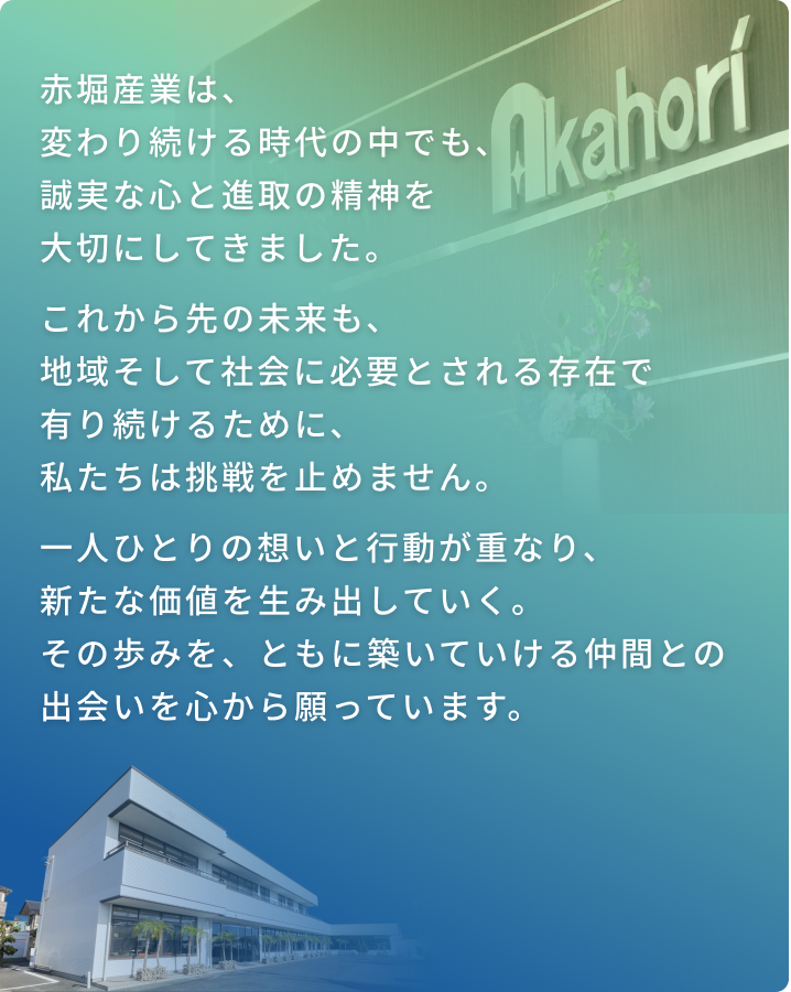赤堀産業は、変わり続ける時代の中でも、誠実な心と進取の精神を大切にしてきました。 これから先の未来も、地域そして社会に必要とされる存在で有り続けるために、私たちは挑戦を止めません。 一人ひとりの想いと行動が重なり、新たな価値を生み出していく。 その歩みを、ともに築いていける仲間との出会いを心から願っています。